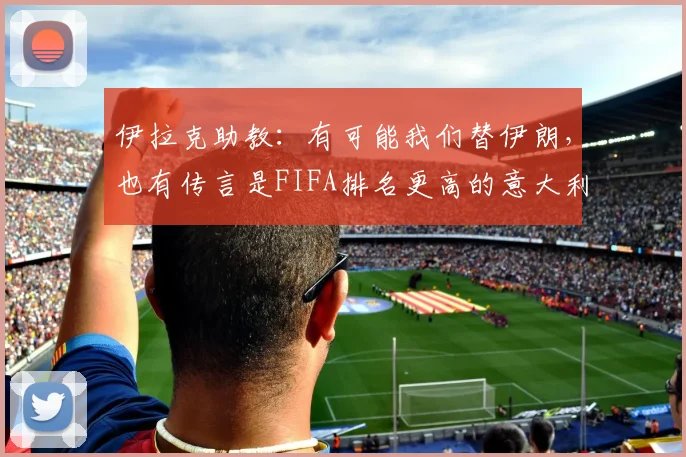 伊拉克助教：有可能我们替伊朗，也有传言是FIFA排名更高的意大利